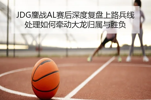 JDG鏖战AL赛后深度复盘上路兵线处理如何牵动大龙归属与胜负