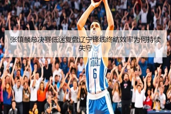 张镇麟总决赛低迷复盘辽宁锋线终结效率为何持续失守