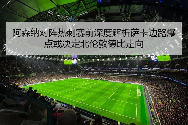 阿森纳对阵热刺赛前深度解析萨卡边路爆点或决定北伦敦德比走向