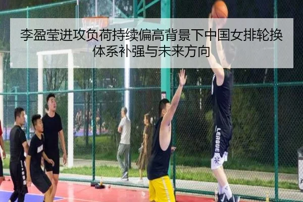 李盈莹进攻负荷持续偏高背景下中国女排轮换体系补强与未来方向