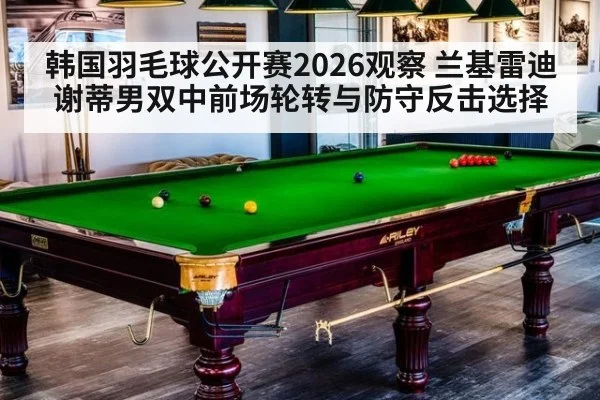 韩国羽毛球公开赛2026观察 兰基雷迪谢蒂男双中前场轮转与防守反击选择
