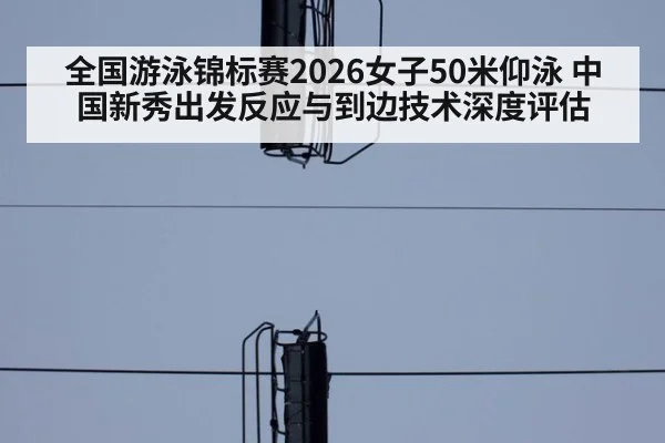 全国游泳锦标赛2026女子50米仰泳 中国新秀出发反应与到边技术深度评估