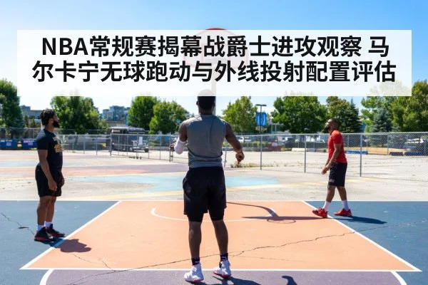 NBA常规赛揭幕战爵士进攻观察 马尔卡宁无球跑动与外线投射配置评估