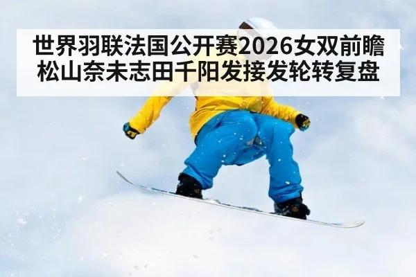 世界羽联法国公开赛2026女双前瞻 松山奈未志田千阳发接发轮转复盘